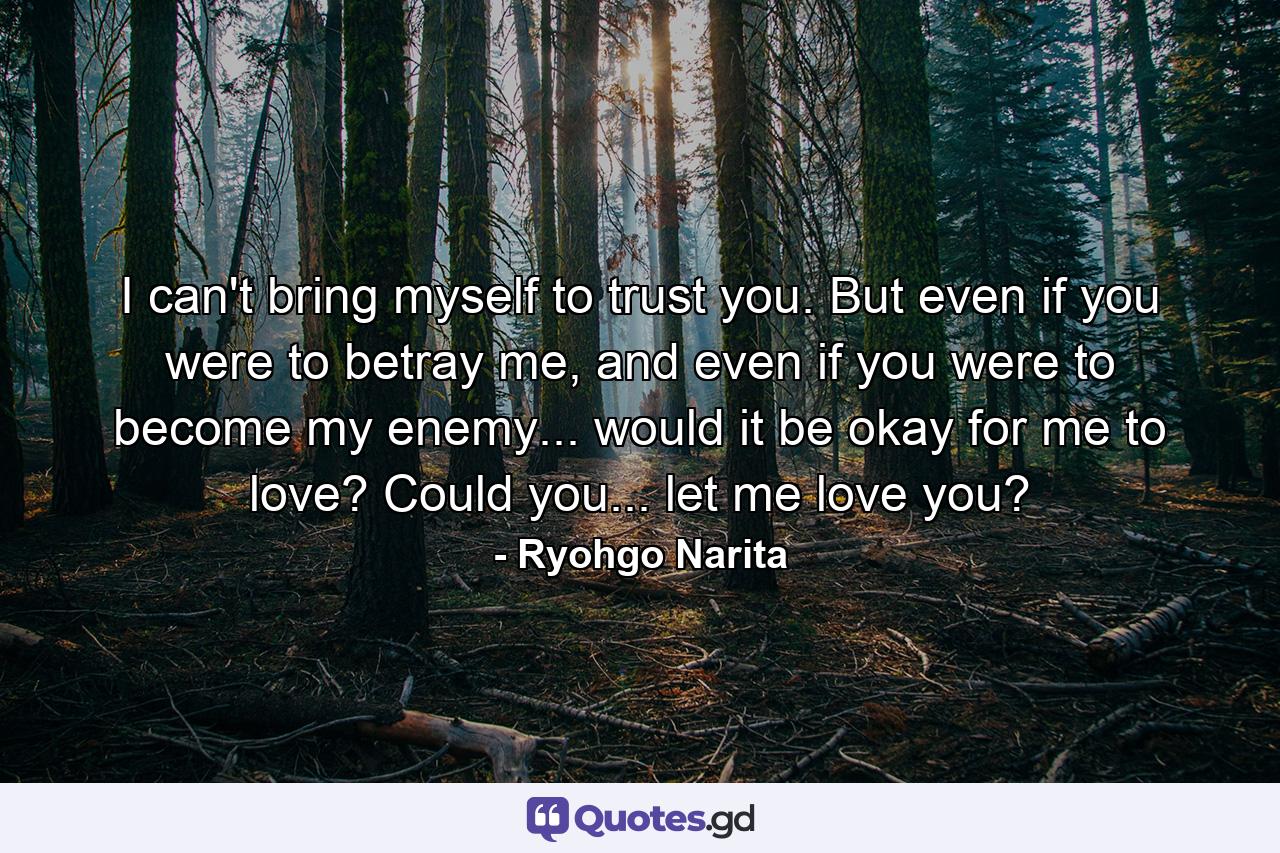 I can't bring myself to trust you. But even if you were to betray me, and even if you were to become my enemy... would it be okay for me to love? Could you... let me love you? - Quote by Ryohgo Narita