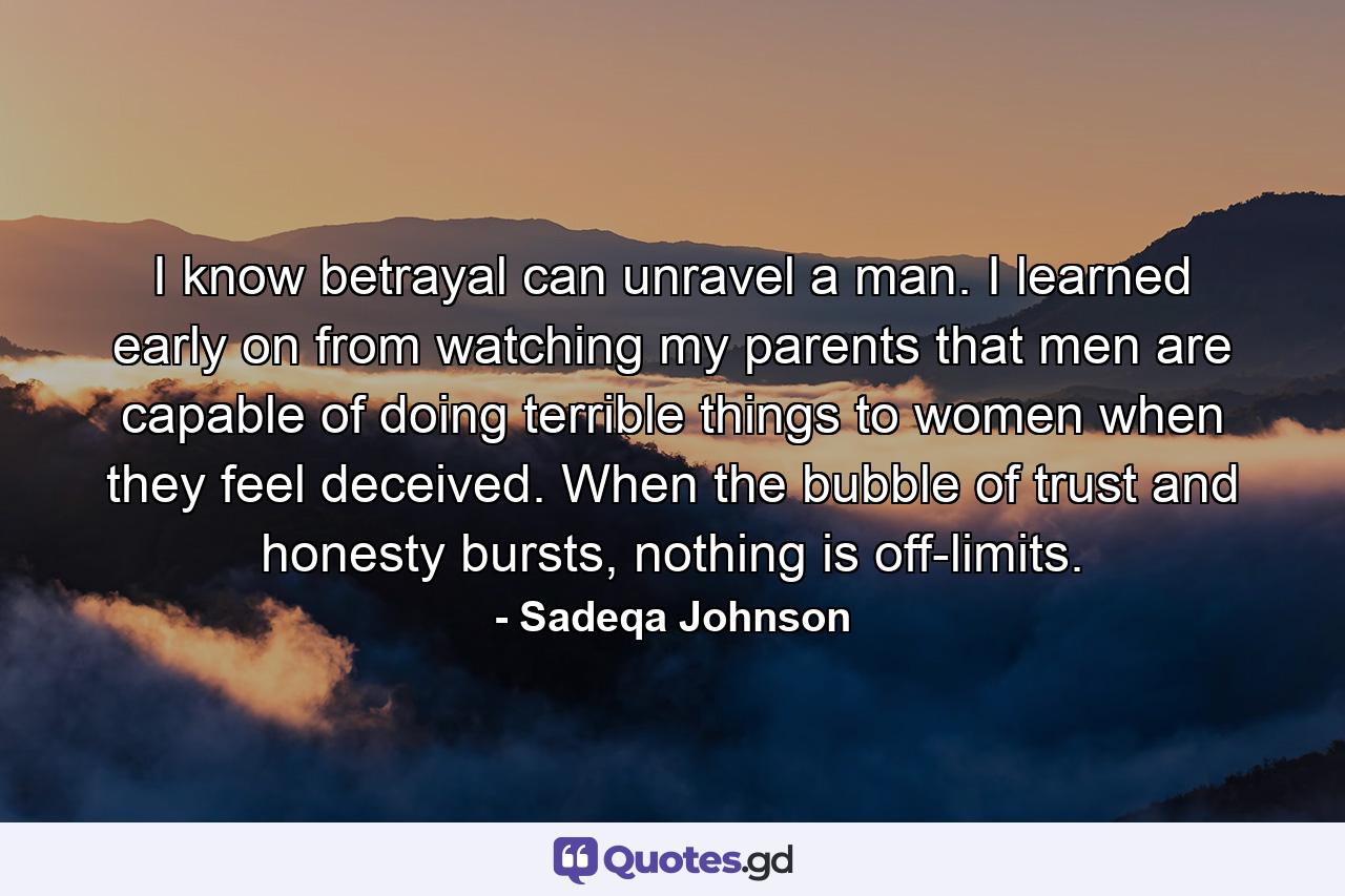 I know betrayal can unravel a man. I learned early on from watching my parents that men are capable of doing terrible things to women when they feel deceived. When the bubble of trust and honesty bursts, nothing is off-limits. - Quote by Sadeqa Johnson