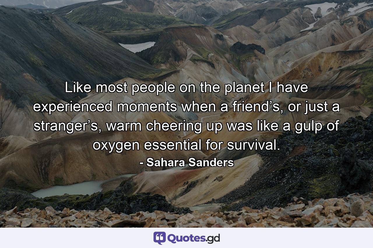 Like most people on the planet I have experienced moments when a friend’s, or just a stranger’s, warm cheering up was like a gulp of oxygen essential for survival. - Quote by Sahara Sanders