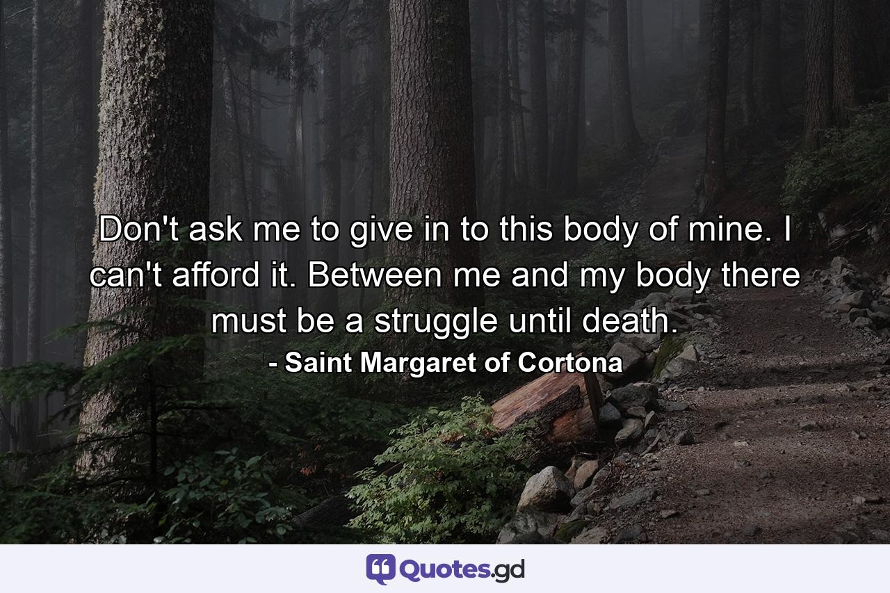 Don't ask me to give in to this body of mine. I can't afford it. Between me and my body there must be a struggle until death. - Quote by Saint Margaret of Cortona