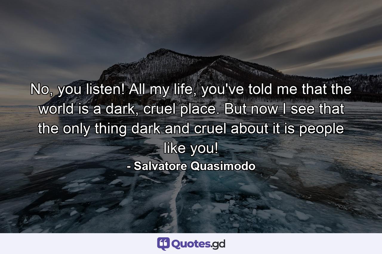 No, you listen! All my life, you've told me that the world is a dark, cruel place. But now I see that the only thing dark and cruel about it is people like you! - Quote by Salvatore Quasimodo