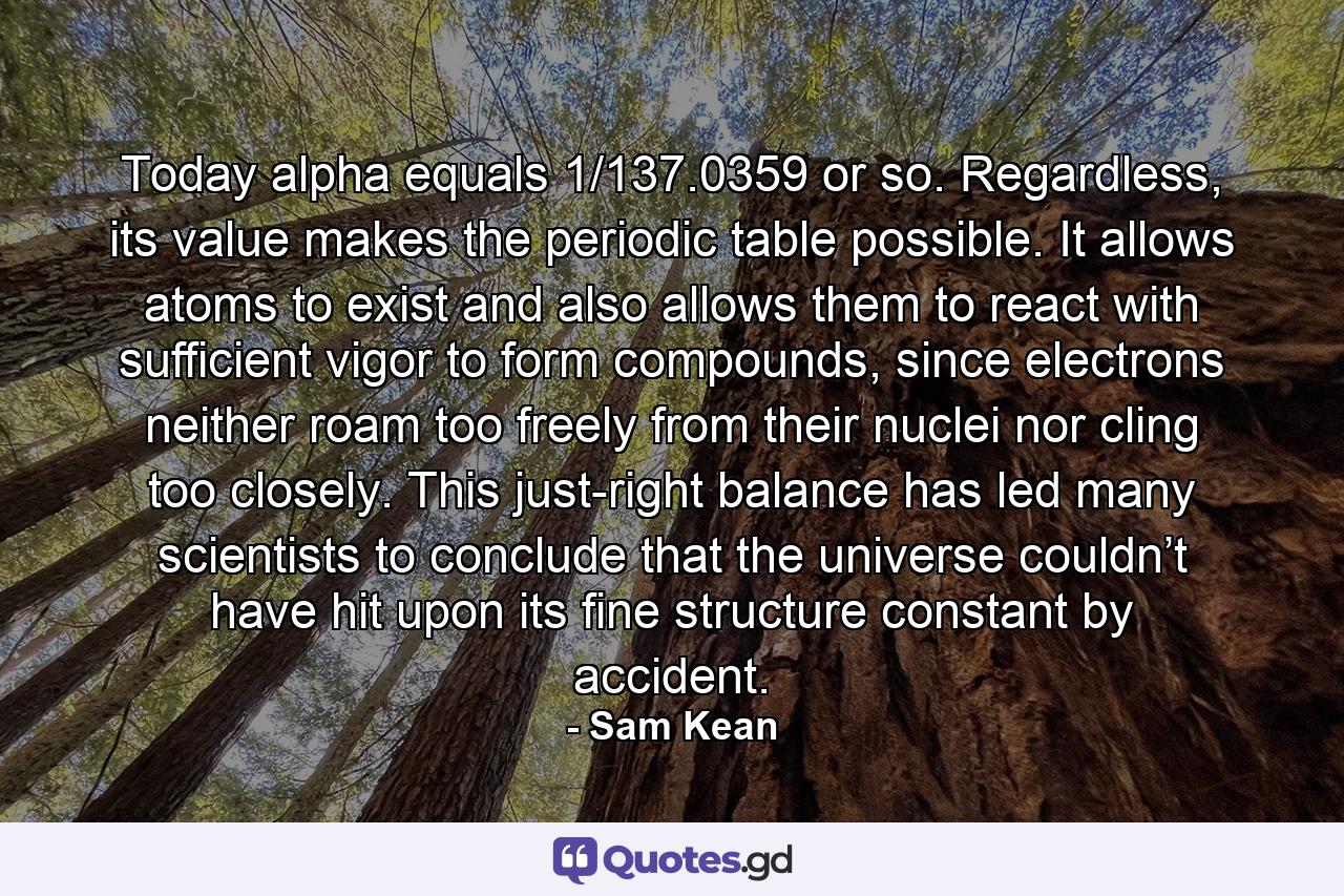 Today alpha equals 1/137.0359 or so. Regardless, its value makes the periodic table possible. It allows atoms to exist and also allows them to react with sufficient vigor to form compounds, since electrons neither roam too freely from their nuclei nor cling too closely. This just-right balance has led many scientists to conclude that the universe couldn’t have hit upon its fine structure constant by accident. - Quote by Sam Kean