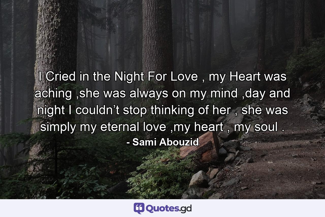 I Cried in the Night For Love , my Heart was aching ,she was always on my mind ,day and night I couldn’t stop thinking of her , she was simply my eternal love ,my heart , my soul . - Quote by Sami Abouzid