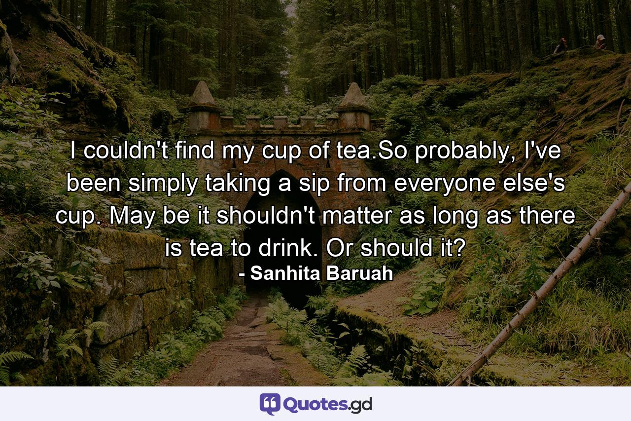 I couldn't find my cup of tea.So probably, I've been simply taking a sip from everyone else's cup. May be it shouldn't matter as long as there is tea to drink. Or should it? - Quote by Sanhita Baruah