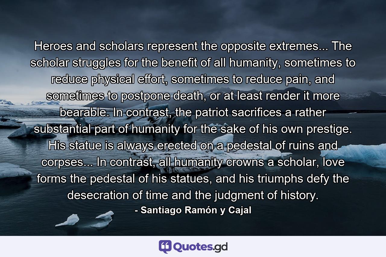 Heroes and scholars represent the opposite extremes... The scholar struggles for the benefit of all humanity, sometimes to reduce physical effort, sometimes to reduce pain, and sometimes to postpone death, or at least render it more bearable. In contrast, the patriot sacrifices a rather substantial part of humanity for the sake of his own prestige. His statue is always erected on a pedestal of ruins and corpses... In contrast, all humanity crowns a scholar, love forms the pedestal of his statues, and his triumphs defy the desecration of time and the judgment of history. - Quote by Santiago Ramón y Cajal