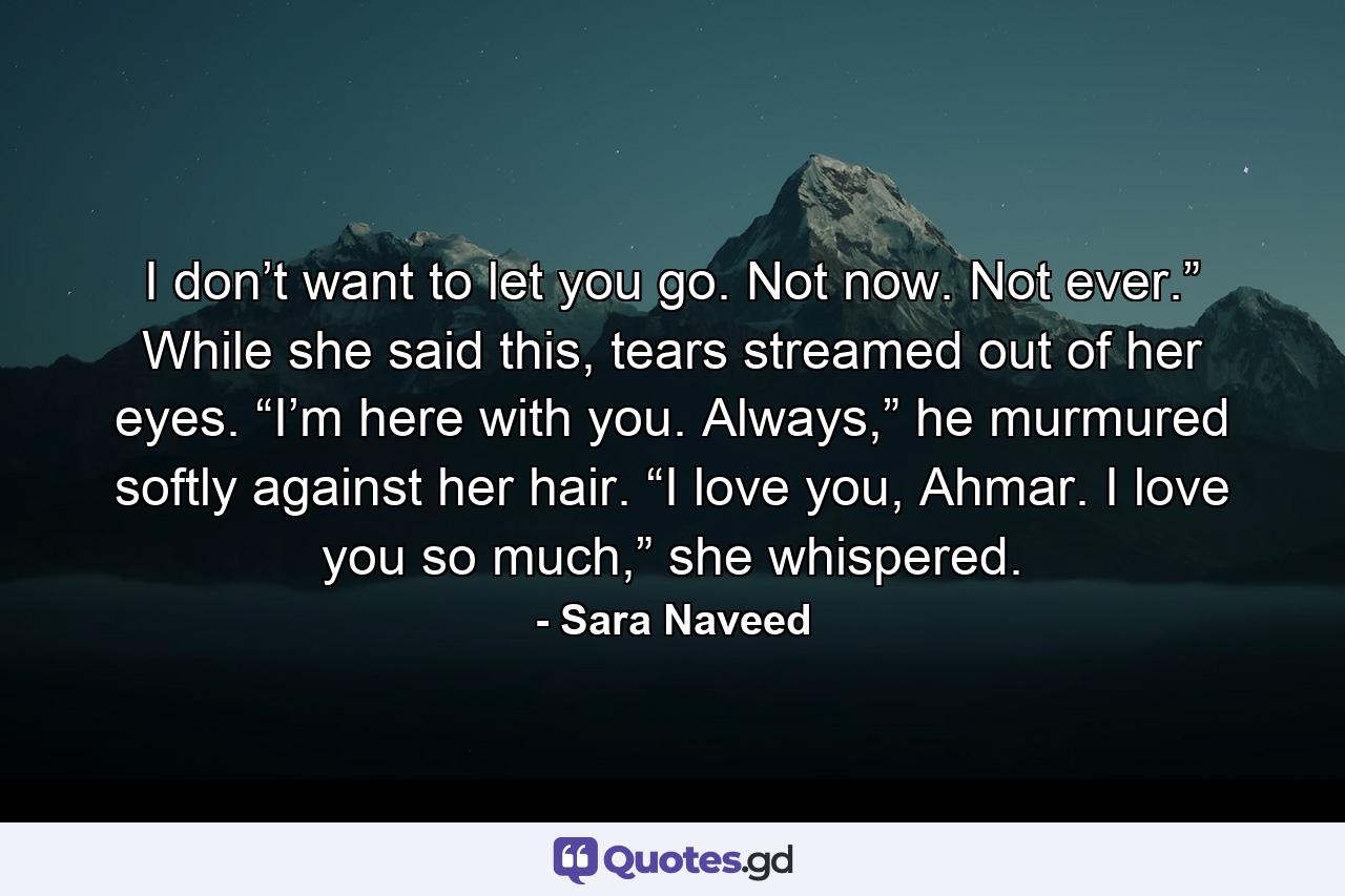 I don’t want to let you go. Not now. Not ever.” While she said this, tears streamed out of her eyes. “I’m here with you. Always,” he murmured softly against her hair. “I love you, Ahmar. I love you so much,” she whispered. - Quote by Sara Naveed