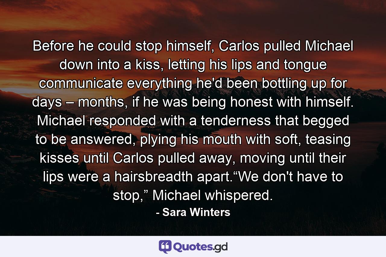 Before he could stop himself, Carlos pulled Michael down into a kiss, letting his lips and tongue communicate everything he'd been bottling up for days – months, if he was being honest with himself. Michael responded with a tenderness that begged to be answered, plying his mouth with soft, teasing kisses until Carlos pulled away, moving until their lips were a hairsbreadth apart.“We don't have to stop,” Michael whispered. - Quote by Sara Winters