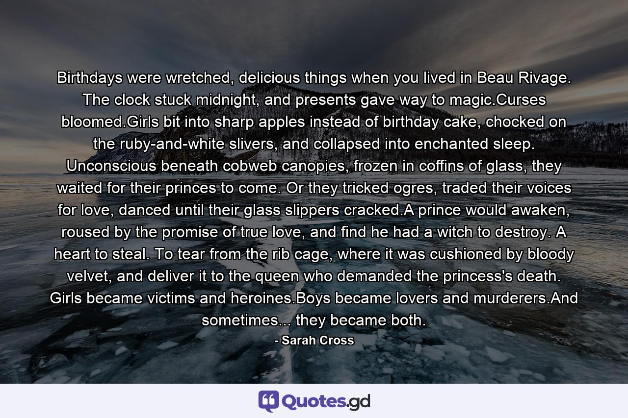 Birthdays were wretched, delicious things when you lived in Beau Rivage. The clock stuck midnight, and presents gave way to magic.Curses bloomed.Girls bit into sharp apples instead of birthday cake, chocked on the ruby-and-white slivers, and collapsed into enchanted sleep. Unconscious beneath cobweb canopies, frozen in coffins of glass, they waited for their princes to come. Or they tricked ogres, traded their voices for love, danced until their glass slippers cracked.A prince would awaken, roused by the promise of true love, and find he had a witch to destroy. A heart to steal. To tear from the rib cage, where it was cushioned by bloody velvet, and deliver it to the queen who demanded the princess's death. Girls became victims and heroines.Boys became lovers and murderers.And sometimes... they became both. - Quote by Sarah Cross