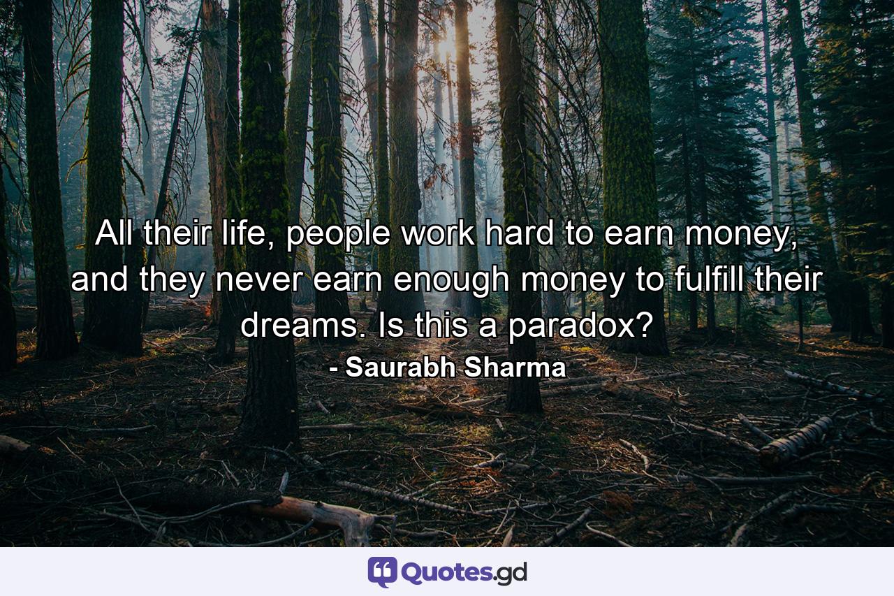 All their life, people work hard to earn money, and they never earn enough money to fulfill their dreams. Is this a paradox? - Quote by Saurabh Sharma