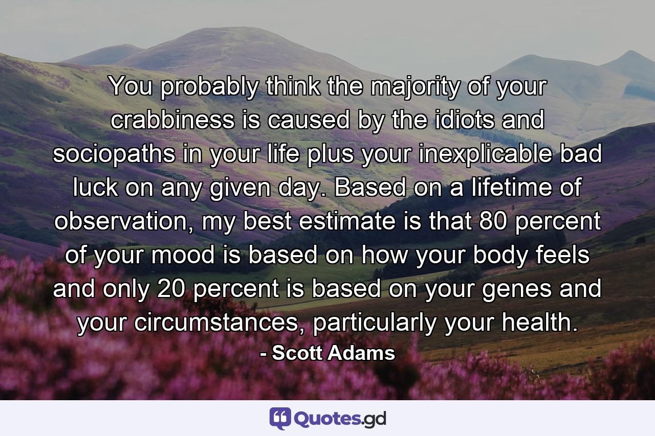 You probably think the majority of your crabbiness is caused by the idiots and sociopaths in your life plus your inexplicable bad luck on any given day. Based on a lifetime of observation, my best estimate is that 80 percent of your mood is based on how your body feels and only 20 percent is based on your genes and your circumstances, particularly your health. - Quote by Scott Adams