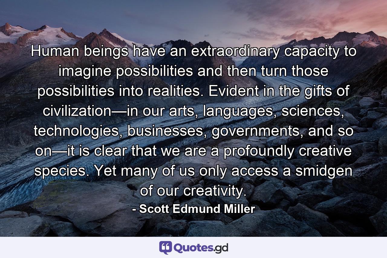 Human beings have an extraordinary capacity to imagine possibilities and then turn those possibilities into realities. Evident in the gifts of civilization—in our arts, languages, sciences, technologies, businesses, governments, and so on—it is clear that we are a profoundly creative species. Yet many of us only access a smidgen of our creativity. - Quote by Scott Edmund Miller