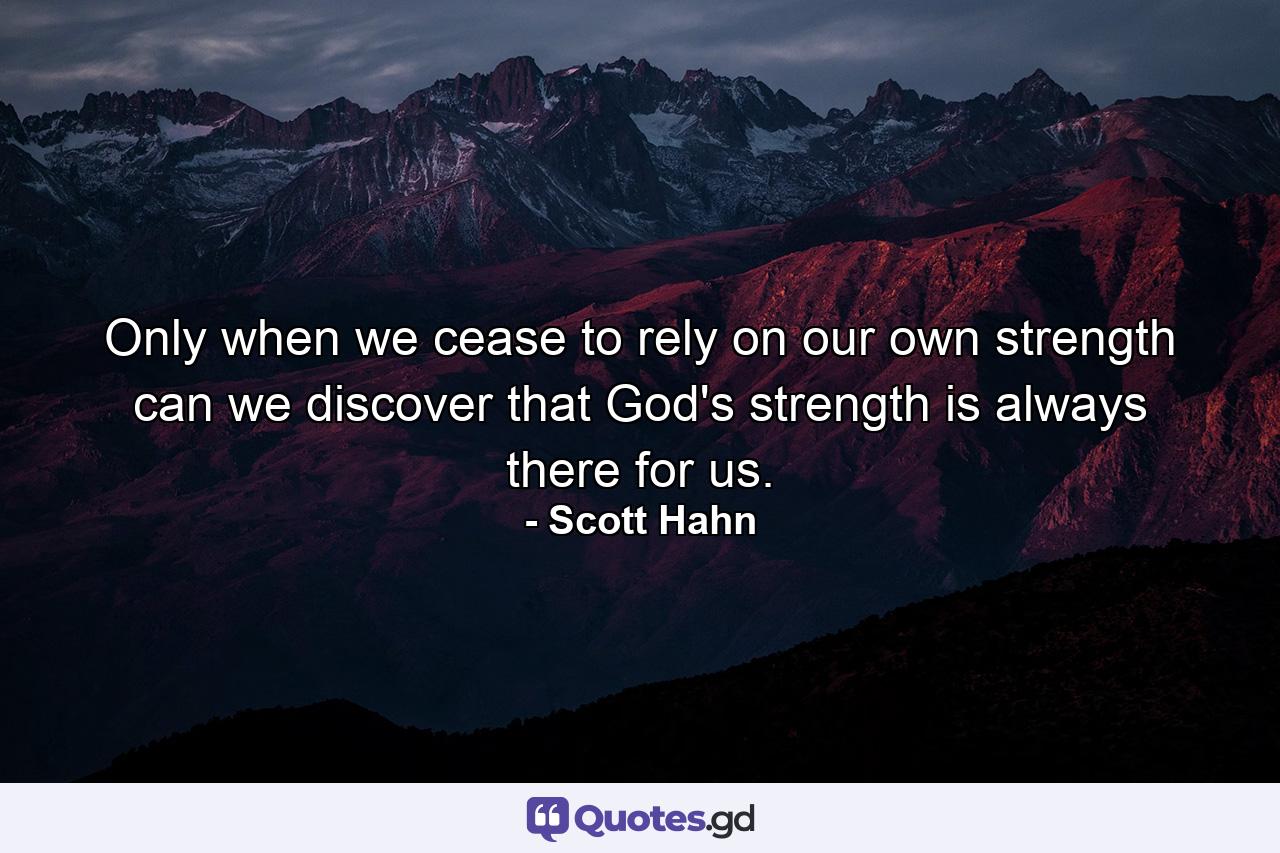 Only when we cease to rely on our own strength can we discover that God's strength is always there for us. - Quote by Scott Hahn