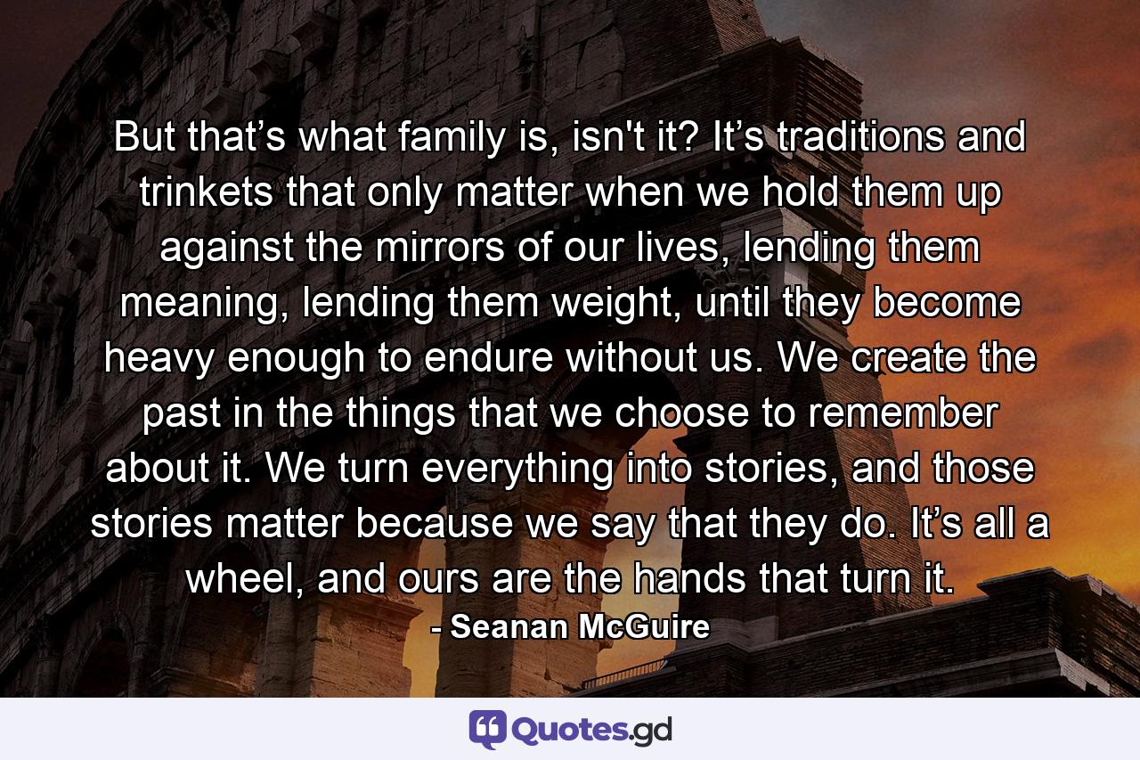 But that’s what family is, isn't it? It’s traditions and trinkets that only matter when we hold them up against the mirrors of our lives, lending them meaning, lending them weight, until they become heavy enough to endure without us. We create the past in the things that we choose to remember about it. We turn everything into stories, and those stories matter because we say that they do. It’s all a wheel, and ours are the hands that turn it. - Quote by Seanan McGuire