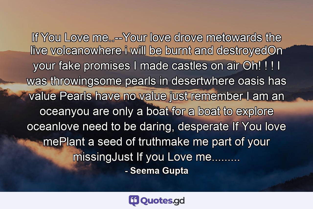 If You Love me..--Your love drove metowards the live volcanowhere i will be burnt and destroyedOn your fake promises I made castles on air Oh! ! ! I was throwingsome pearls in desertwhere oasis has value Pearls have no value just remember I am an oceanyou are only a boat for a boat to explore oceanlove need to be daring, desperate If You love mePlant a seed of truthmake me part of your missingJust If you Love me......... - Quote by Seema Gupta