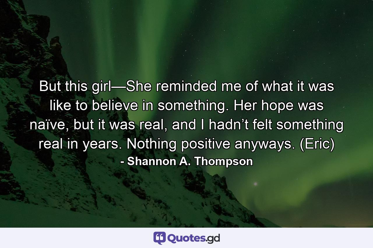 But this girl—She reminded me of what it was like to believe in something. Her hope was naïve, but it was real, and I hadn’t felt something real in years. Nothing positive anyways. (Eric) - Quote by Shannon A. Thompson