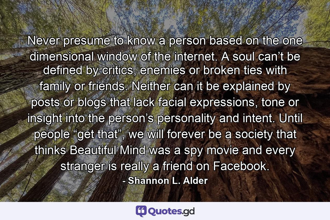 Never presume to know a person based on the one dimensional window of the internet. A soul can’t be defined by critics, enemies or broken ties with family or friends. Neither can it be explained by posts or blogs that lack facial expressions, tone or insight into the person’s personality and intent. Until people “get that”, we will forever be a society that thinks Beautiful Mind was a spy movie and every stranger is really a friend on Facebook. - Quote by Shannon L. Alder