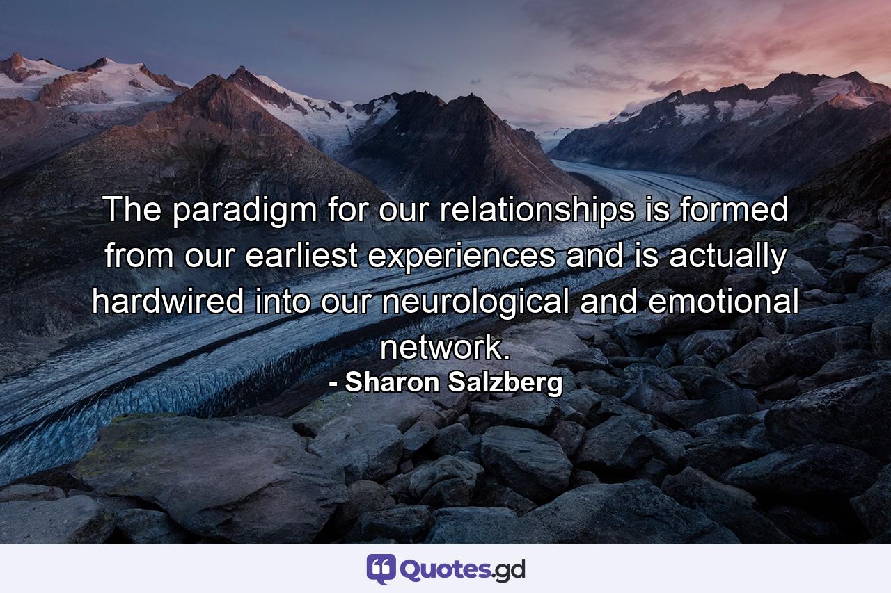 The paradigm for our relationships is formed from our earliest experiences and is actually hardwired into our neurological and emotional network. - Quote by Sharon Salzberg