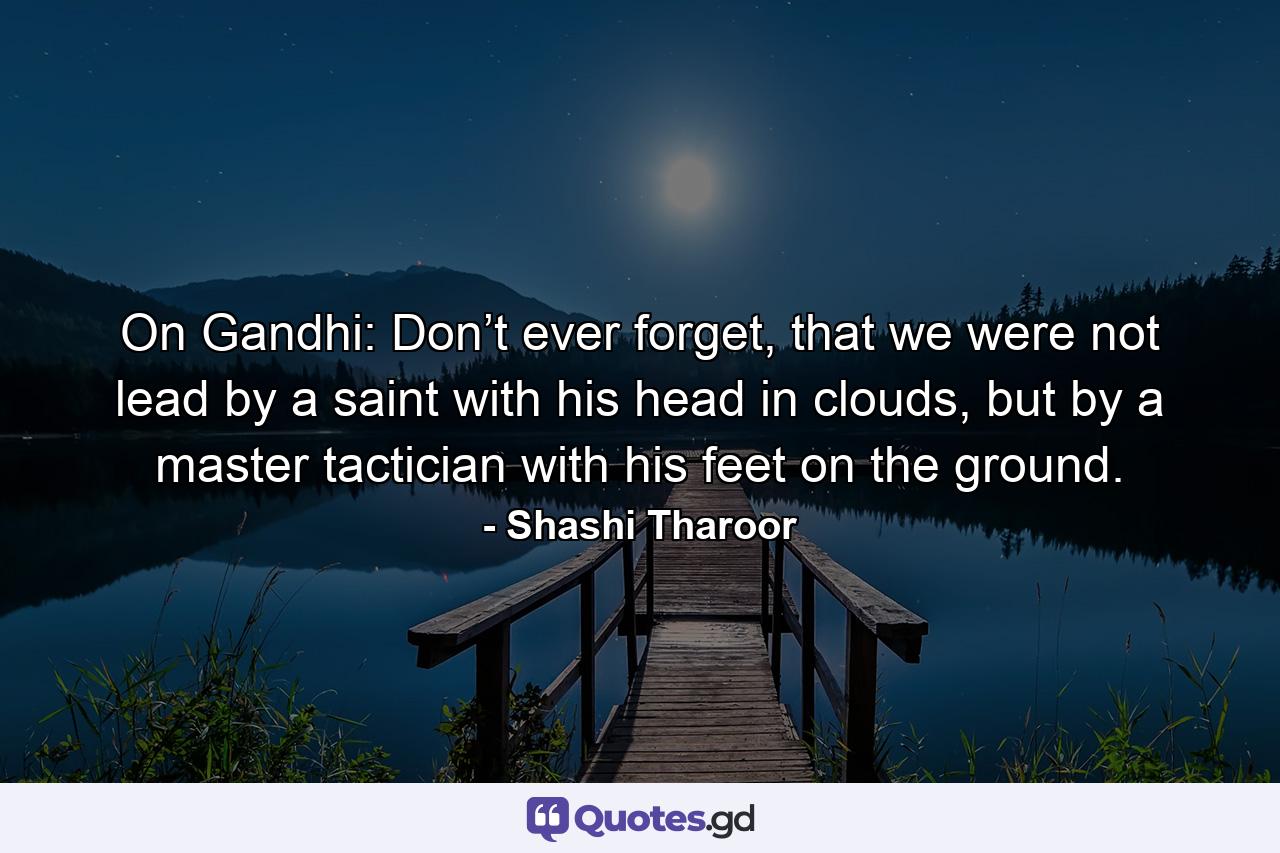 On Gandhi: Don’t ever forget, that we were not lead by a saint with his head in clouds, but by a master tactician with his feet on the ground. - Quote by Shashi Tharoor