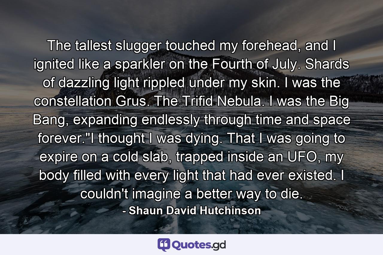 The tallest slugger touched my forehead, and I ignited like a sparkler on the Fourth of July. Shards of dazzling light rippled under my skin. I was the constellation Grus. The Trifid Nebula. I was the Big Bang, expanding endlessly through time and space forever.