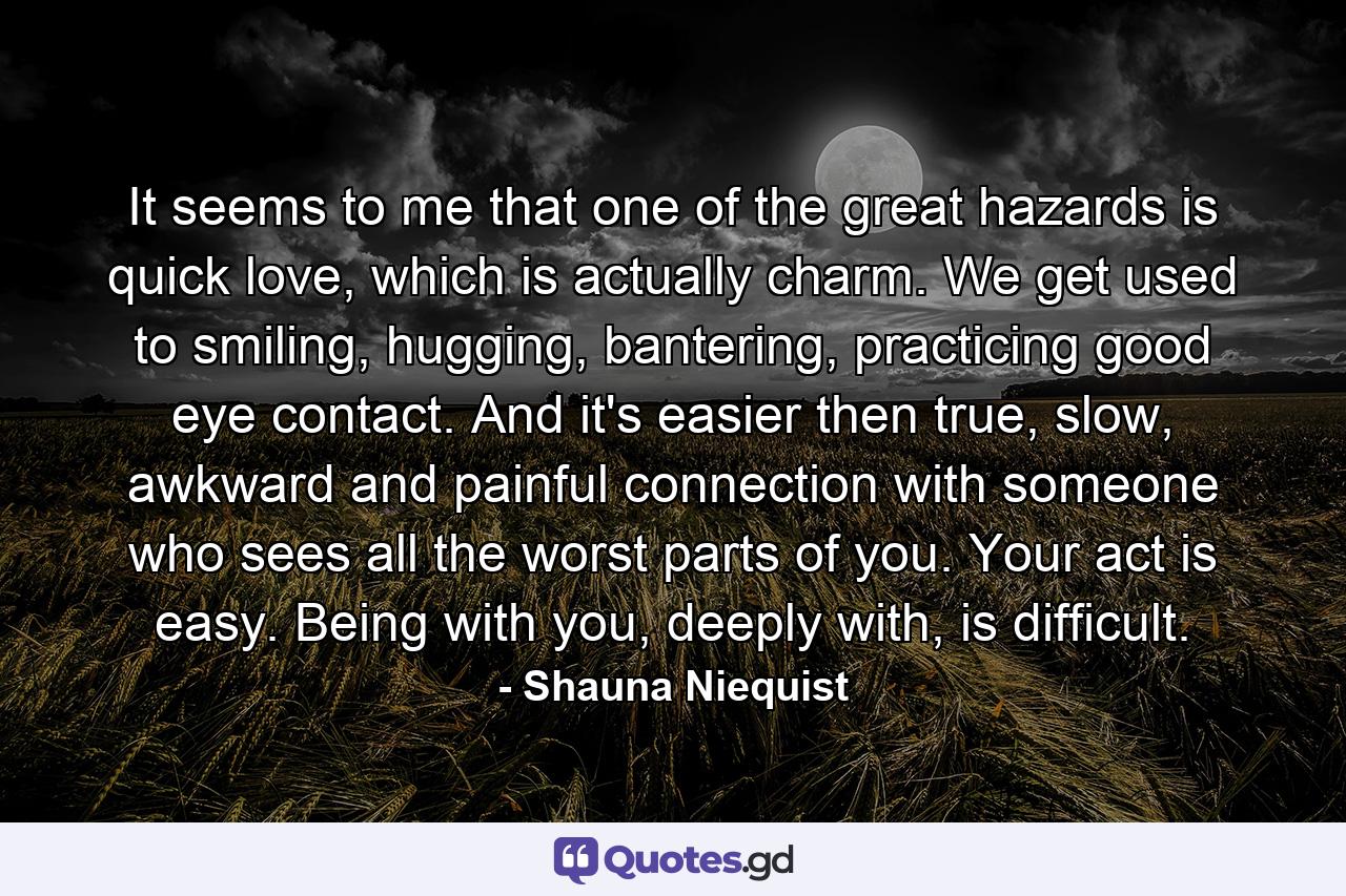 It seems to me that one of the great hazards is quick love, which is actually charm. We get used to smiling, hugging, bantering, practicing good eye contact. And it's easier then true, slow, awkward and painful connection with someone who sees all the worst parts of you. Your act is easy. Being with you, deeply with, is difficult. - Quote by Shauna Niequist