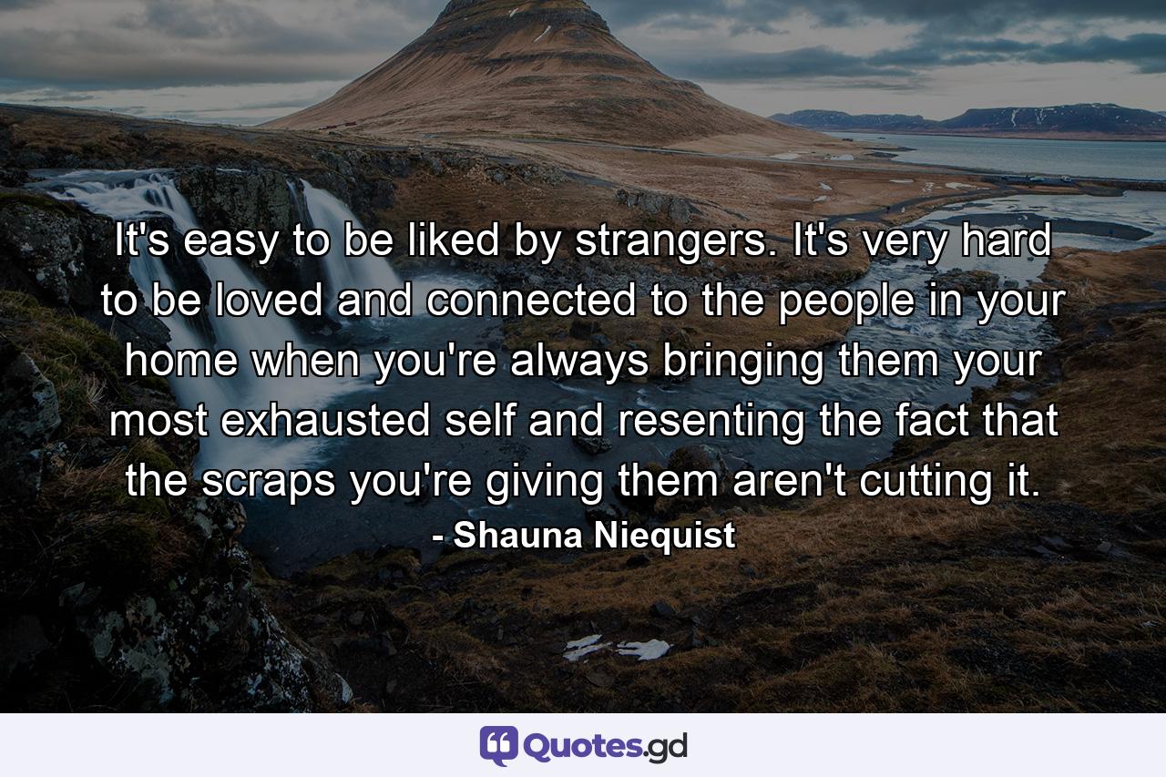 It's easy to be liked by strangers. It's very hard to be loved and connected to the people in your home when you're always bringing them your most exhausted self and resenting the fact that the scraps you're giving them aren't cutting it. - Quote by Shauna Niequist