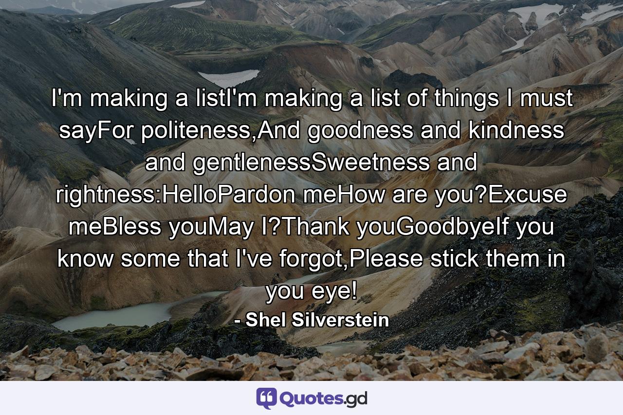 I'm making a listI'm making a list of things I must sayFor politeness,And goodness and kindness and gentlenessSweetness and rightness:HelloPardon meHow are you?Excuse meBless youMay I?Thank youGoodbyeIf you know some that I've forgot,Please stick them in you eye! - Quote by Shel Silverstein