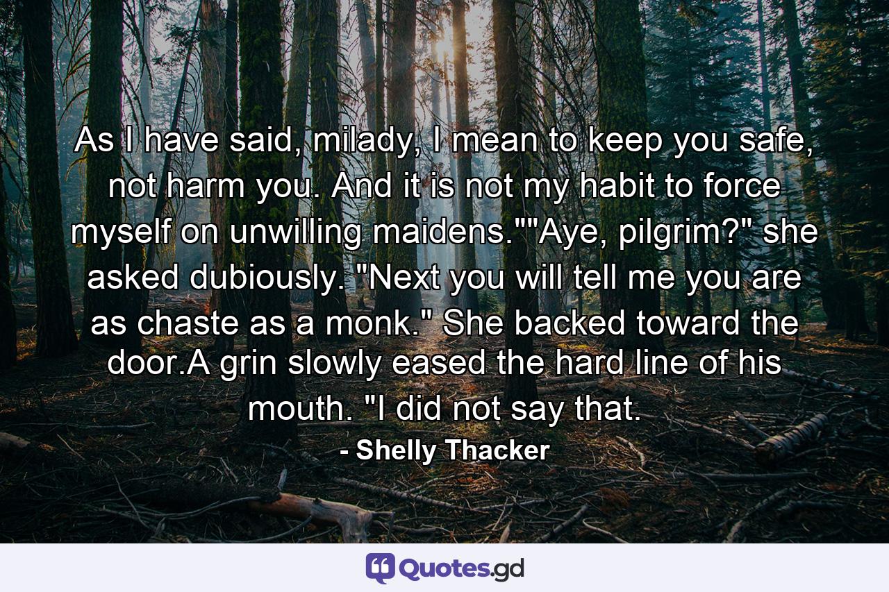 As I have said, milady, I mean to keep you safe, not harm you. And it is not my habit to force myself on unwilling maidens.