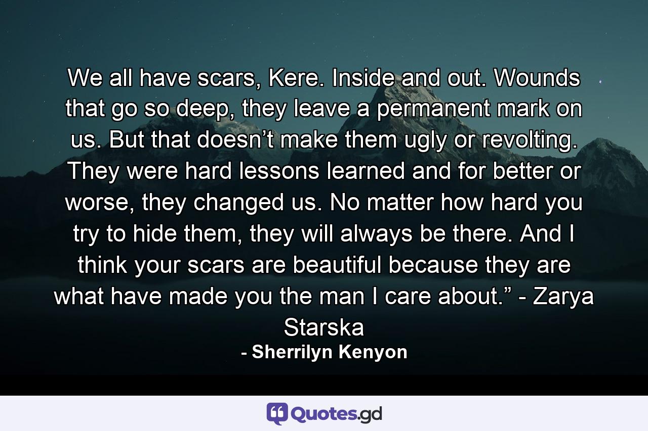 We all have scars, Kere. Inside and out. Wounds that go so deep, they leave a permanent mark on us. But that doesn’t make them ugly or revolting. They were hard lessons learned and for better or worse, they changed us. No matter how hard you try to hide them, they will always be there. And I think your scars are beautiful because they are what have made you the man I care about.” - Zarya Starska - Quote by Sherrilyn Kenyon