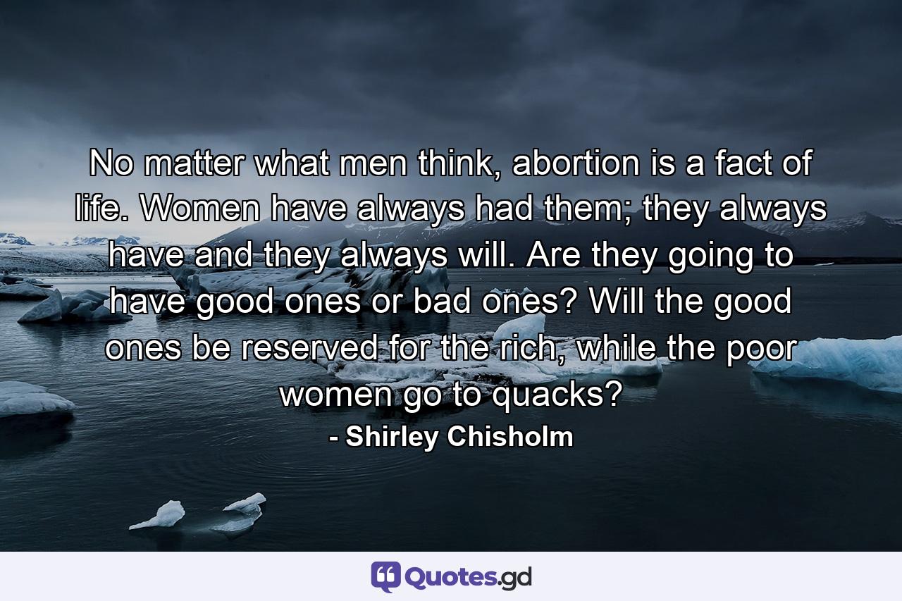 No matter what men think, abortion is a fact of life. Women have always had them; they always have and they always will. Are they going to have good ones or bad ones? Will the good ones be reserved for the rich, while the poor women go to quacks? - Quote by Shirley Chisholm