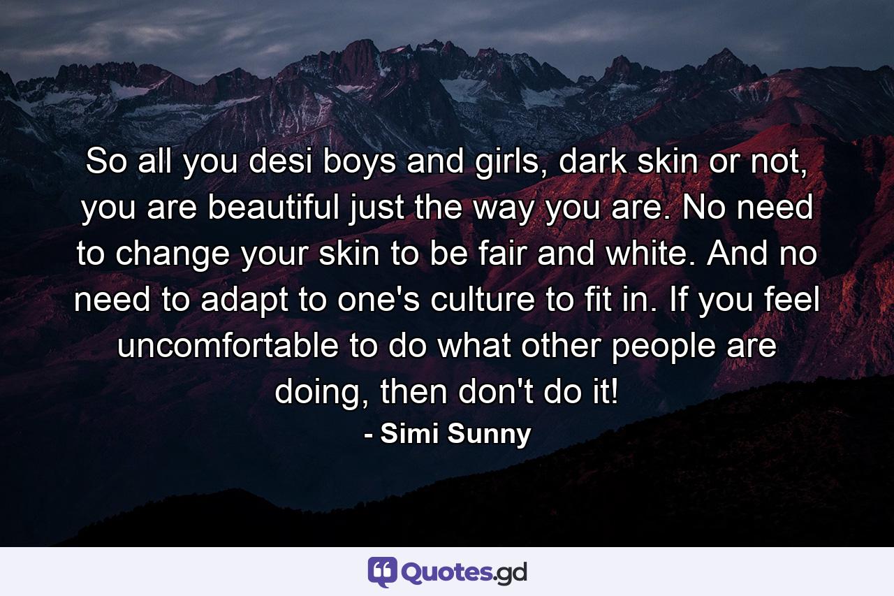 So all you desi boys and girls, dark skin or not, you are beautiful just the way you are. No need to change your skin to be fair and white. And no need to adapt to one's culture to fit in. If you feel uncomfortable to do what other people are doing, then don't do it! - Quote by Simi Sunny