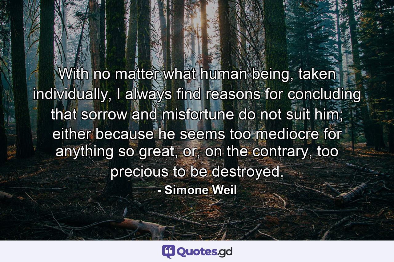 With no matter what human being, taken individually, I always find reasons for concluding that sorrow and misfortune do not suit him; either because he seems too mediocre for anything so great, or, on the contrary, too precious to be destroyed. - Quote by Simone Weil