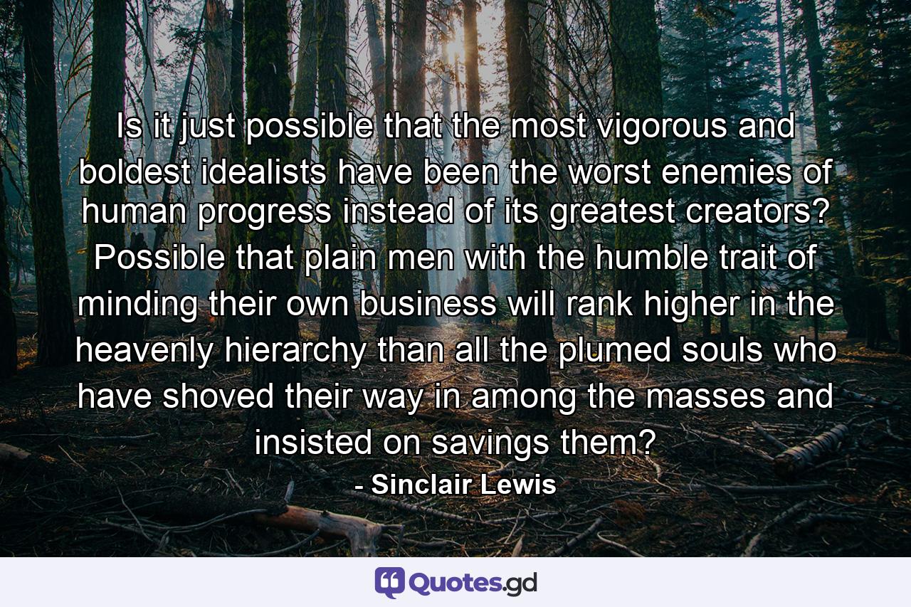 Is it just possible that the most vigorous and boldest idealists have been the worst enemies of human progress instead of its greatest creators? Possible that plain men with the humble trait of minding their own business will rank higher in the heavenly hierarchy than all the plumed souls who have shoved their way in among the masses and insisted on savings them? - Quote by Sinclair Lewis