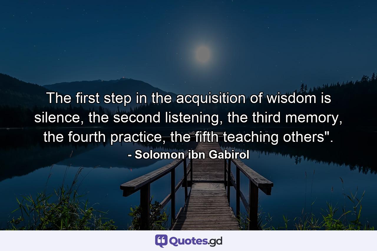 The first step in the acquisition of wisdom is silence, the second listening, the third memory, the fourth practice, the fifth teaching others". - Quote by Solomon ibn Gabirol