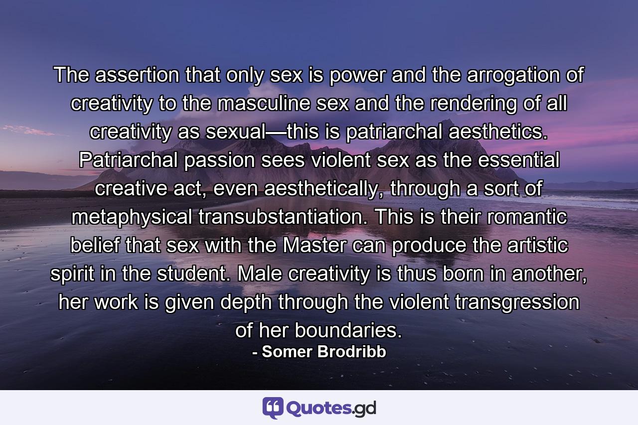 The assertion that only sex is power and the arrogation of creativity to the masculine sex and the rendering of all creativity as sexual—this is patriarchal aesthetics. Patriarchal passion sees violent sex as the essential creative act, even aesthetically, through a sort of metaphysical transubstantiation. This is their romantic belief that sex with the Master can produce the artistic spirit in the student. Male creativity is thus born in another, her work is given depth through the violent transgression of her boundaries. - Quote by Somer Brodribb