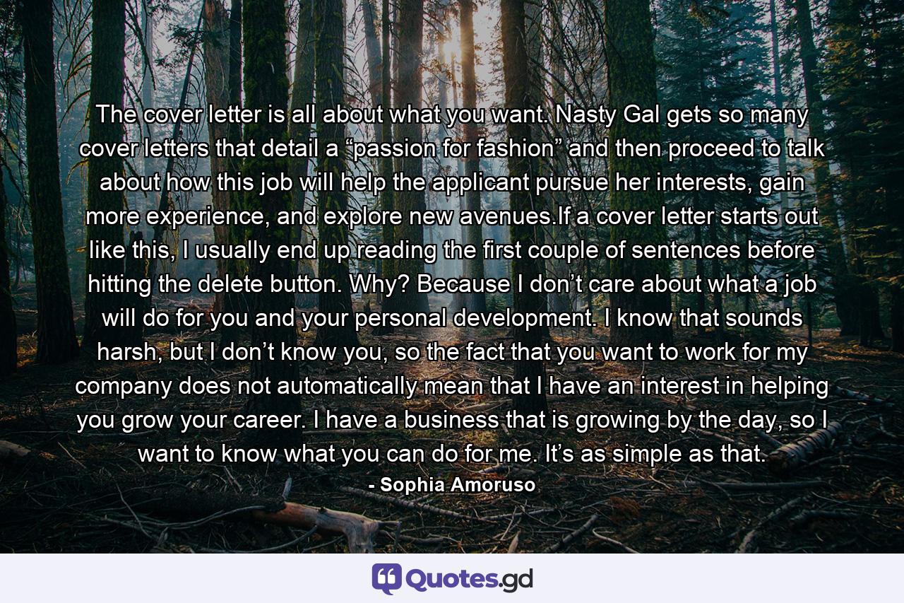 The cover letter is all about what you want. Nasty Gal gets so many cover letters that detail a “passion for fashion” and then proceed to talk about how this job will help the applicant pursue her interests, gain more experience, and explore new avenues.If a cover letter starts out like this, I usually end up reading the first couple of sentences before hitting the delete button. Why? Because I don’t care about what a job will do for you and your personal development. I know that sounds harsh, but I don’t know you, so the fact that you want to work for my company does not automatically mean that I have an interest in helping you grow your career. I have a business that is growing by the day, so I want to know what you can do for me. It’s as simple as that. - Quote by Sophia Amoruso