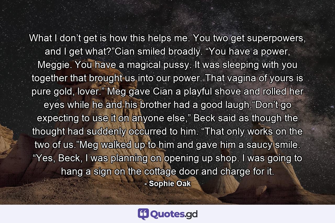 What I don’t get is how this helps me. You two get superpowers, and I get what?”Cian smiled broadly. “You have a power, Meggie. You have a magical pussy. It was sleeping with you together that brought us into our power. That vagina of yours is pure gold, lover.” Meg gave Cian a playful shove and rolled her eyes while he and his brother had a good laugh.“Don’t go expecting to use it on anyone else,” Beck said as though the thought had suddenly occurred to him. “That only works on the two of us.”Meg walked up to him and gave him a saucy smile. “Yes, Beck, I was planning on opening up shop. I was going to hang a sign on the cottage door and charge for it. - Quote by Sophie Oak