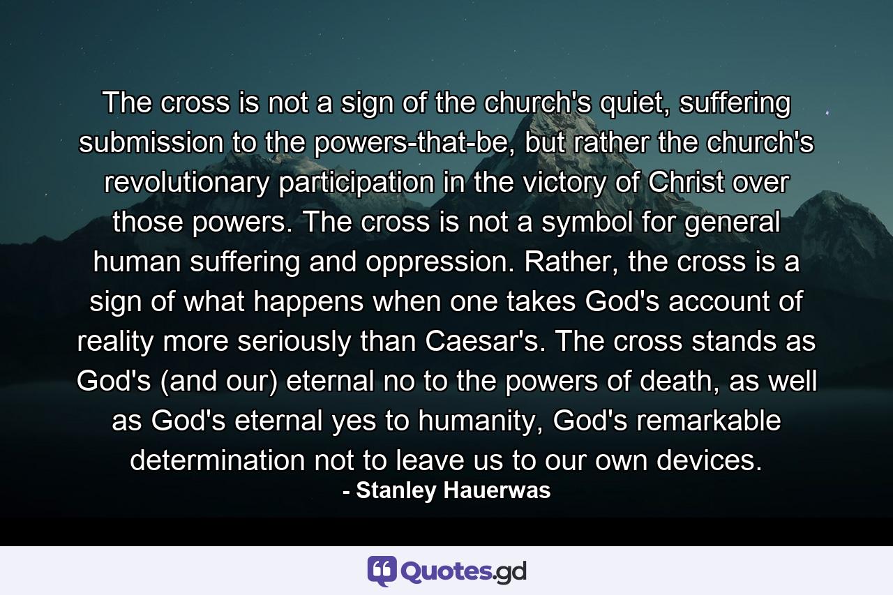 The cross is not a sign of the church's quiet, suffering submission to the powers-that-be, but rather the church's revolutionary participation in the victory of Christ over those powers. The cross is not a symbol for general human suffering and oppression. Rather, the cross is a sign of what happens when one takes God's account of reality more seriously than Caesar's. The cross stands as God's (and our) eternal no to the powers of death, as well as God's eternal yes to humanity, God's remarkable determination not to leave us to our own devices. - Quote by Stanley Hauerwas