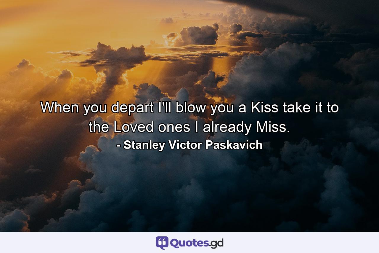 When you depart I'll blow you a Kiss take it to the Loved ones I already Miss. - Quote by Stanley Victor Paskavich