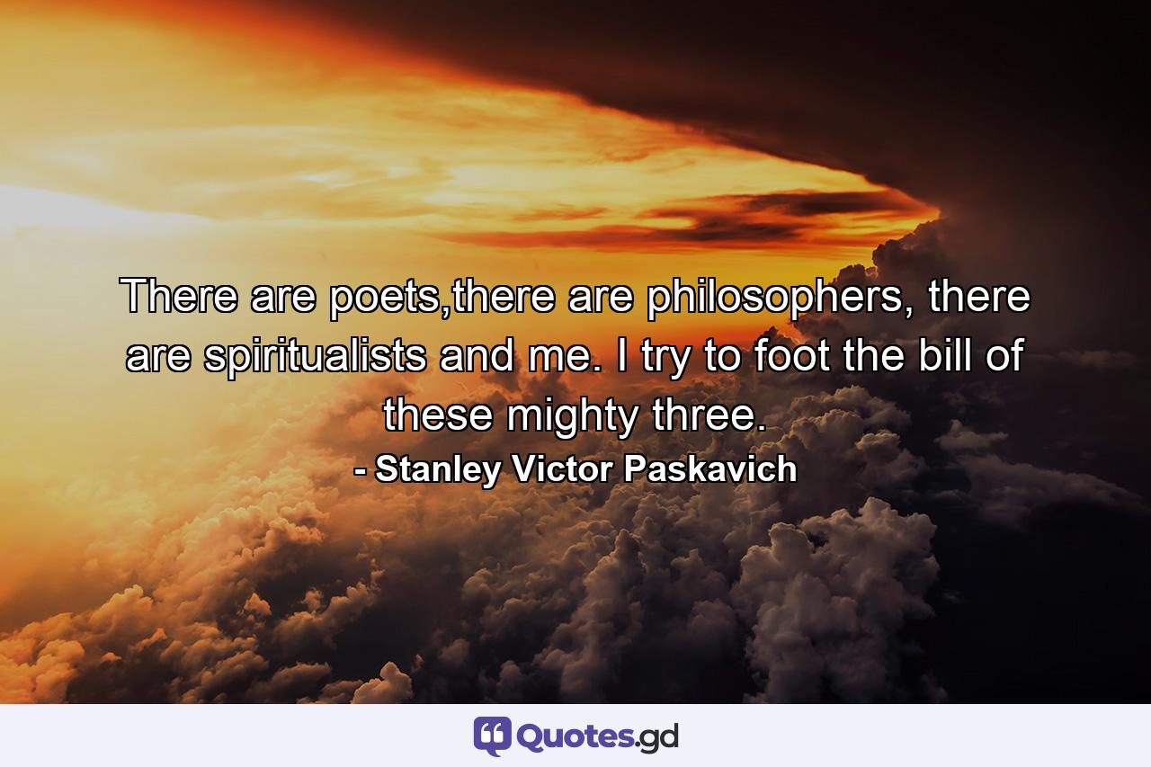 There are poets,there are philosophers, there are spiritualists and me. I try to foot the bill of these mighty three. - Quote by Stanley Victor Paskavich