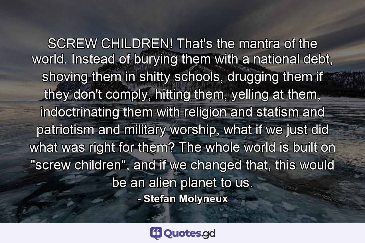 SCREW CHILDREN! That's the mantra of the world. Instead of burying them with a national debt, shoving them in shitty schools, drugging them if they don't comply, hitting them, yelling at them, indoctrinating them with religion and statism and patriotism and military worship, what if we just did what was right for them? The whole world is built on 