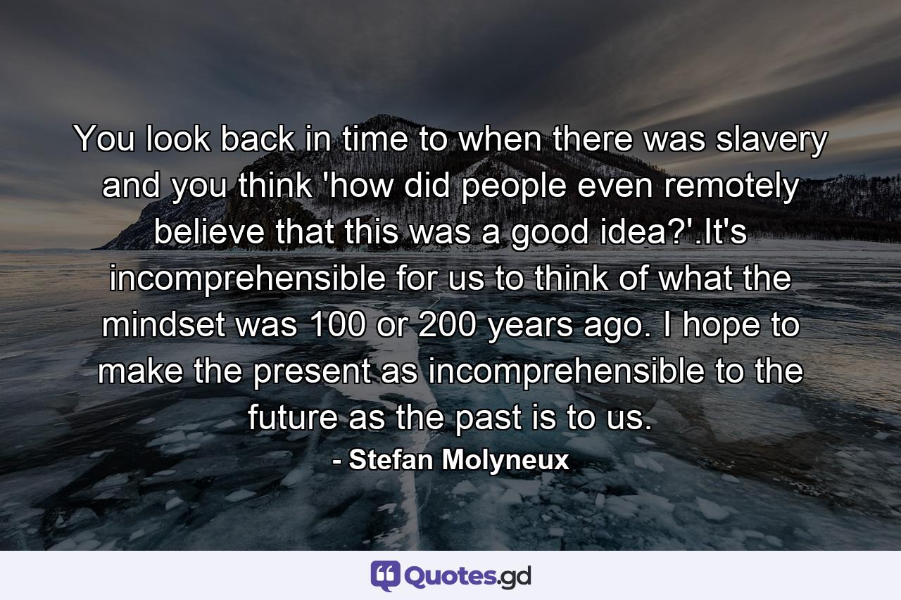 You look back in time to when there was slavery and you think 'how did people even remotely believe that this was a good idea?'.It's incomprehensible for us to think of what the mindset was 100 or 200 years ago. I hope to make the present as incomprehensible to the future as the past is to us. - Quote by Stefan Molyneux