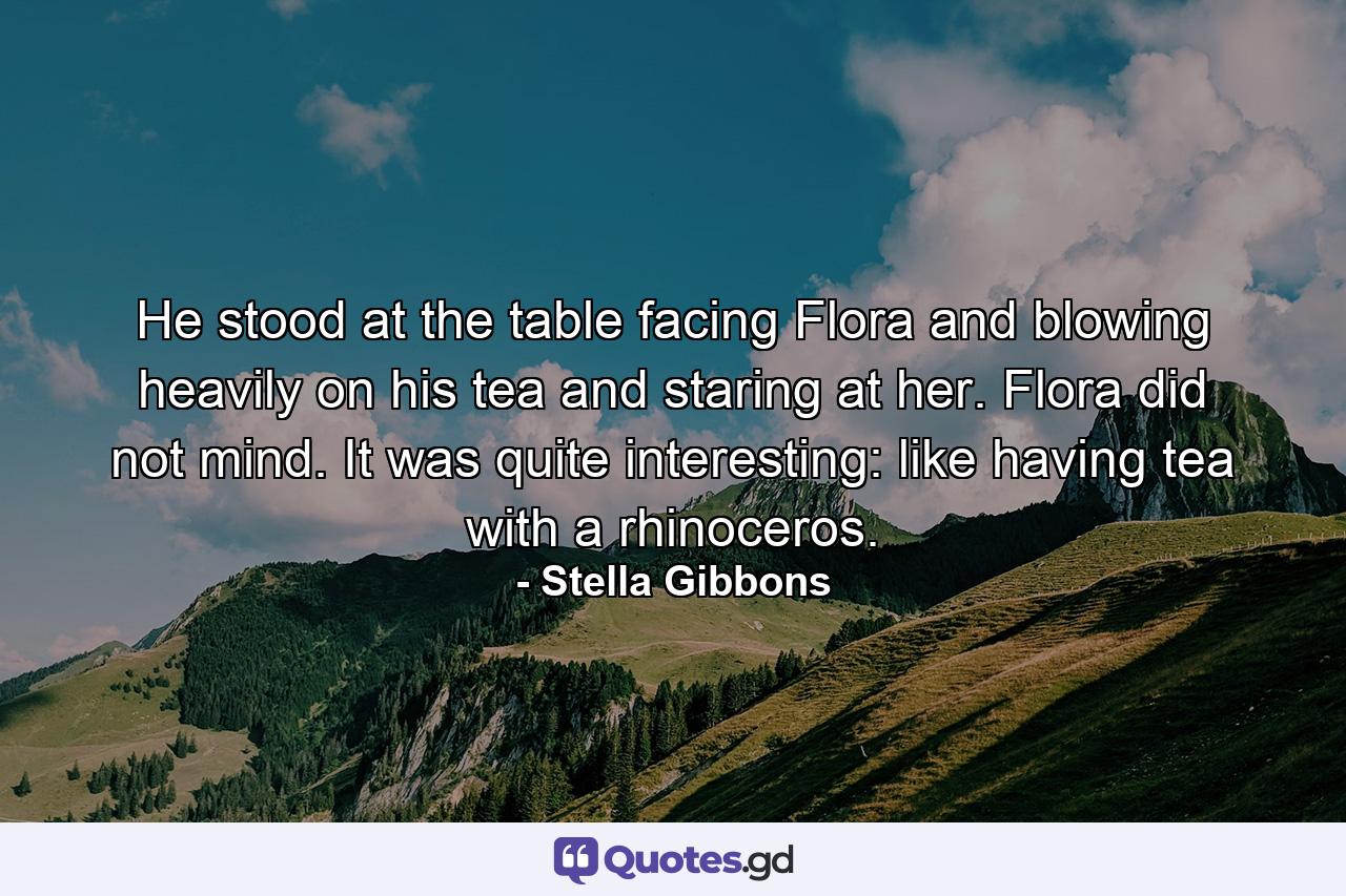 He stood at the table facing Flora and blowing heavily on his tea and staring at her. Flora did not mind. It was quite interesting: like having tea with a rhinoceros. - Quote by Stella Gibbons