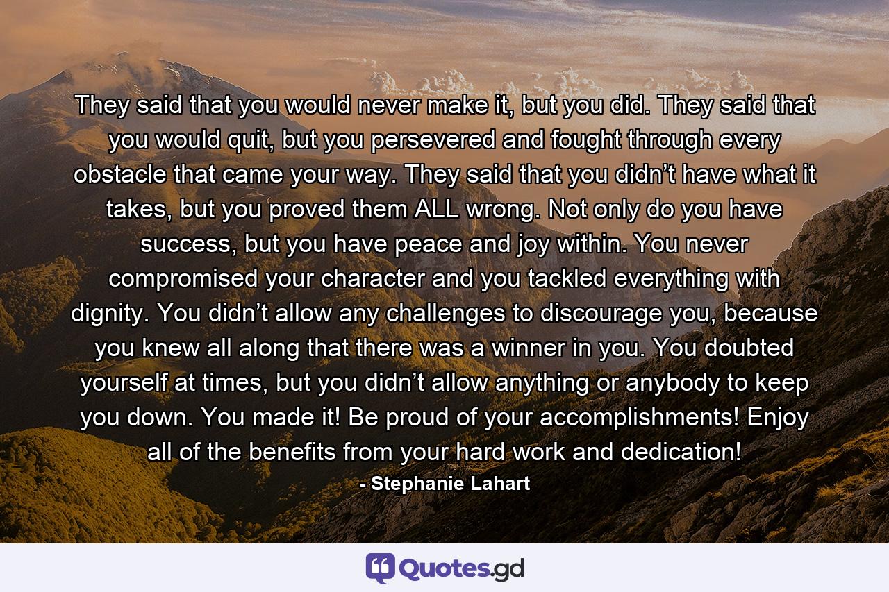 They said that you would never make it, but you did. They said that you would quit, but you persevered and fought through every obstacle that came your way. They said that you didn’t have what it takes, but you proved them ALL wrong. Not only do you have success, but you have peace and joy within. You never compromised your character and you tackled everything with dignity. You didn’t allow any challenges to discourage you, because you knew all along that there was a winner in you. You doubted yourself at times, but you didn’t allow anything or anybody to keep you down. You made it! Be proud of your accomplishments! Enjoy all of the benefits from your hard work and dedication! - Quote by Stephanie Lahart