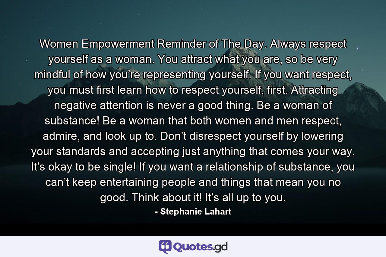 Women Empowerment Reminder of The Day. Always respect yourself as a woman. You attract what you are, so be very mindful of how you’re representing yourself. If you want respect, you must first learn how to respect yourself, first. Attracting negative attention is never a good thing. Be a woman of substance! Be a woman that both women and men respect, admire, and look up to. Don’t disrespect yourself by lowering your standards and accepting just anything that comes your way. It’s okay to be single! If you want a relationship of substance, you can’t keep entertaining people and things that mean you no good. Think about it! It’s all up to you. - Quote by Stephanie Lahart