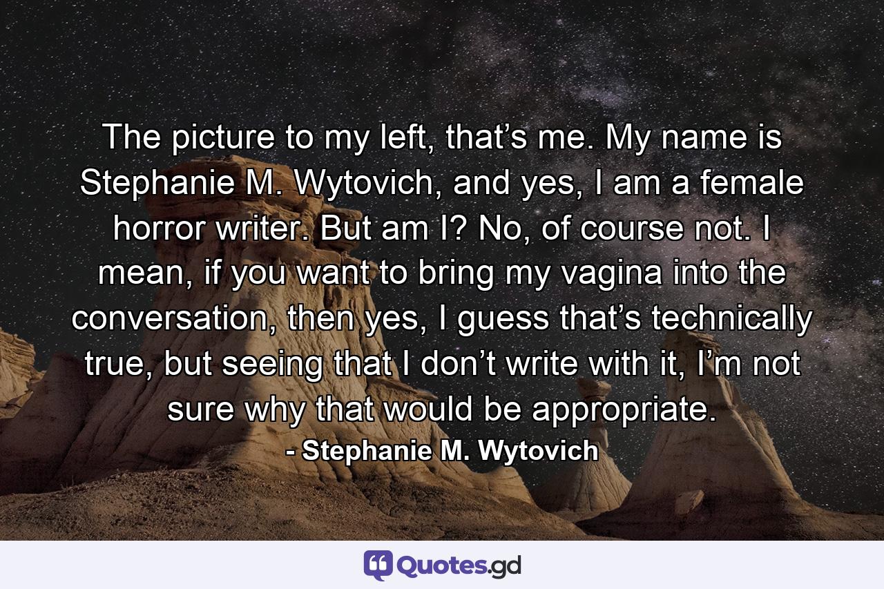 The picture to my left, that’s me. My name is Stephanie M. Wytovich, and yes, I am a female horror writer. But am I? No, of course not. I mean, if you want to bring my vagina into the conversation, then yes, I guess that’s technically true, but seeing that I don’t write with it, I’m not sure why that would be appropriate. - Quote by Stephanie M. Wytovich