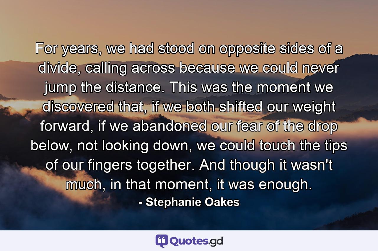 For years, we had stood on opposite sides of a divide, calling across because we could never jump the distance. This was the moment we discovered that, if we both shifted our weight forward, if we abandoned our fear of the drop below, not looking down, we could touch the tips of our fingers together. And though it wasn't much, in that moment, it was enough. - Quote by Stephanie Oakes