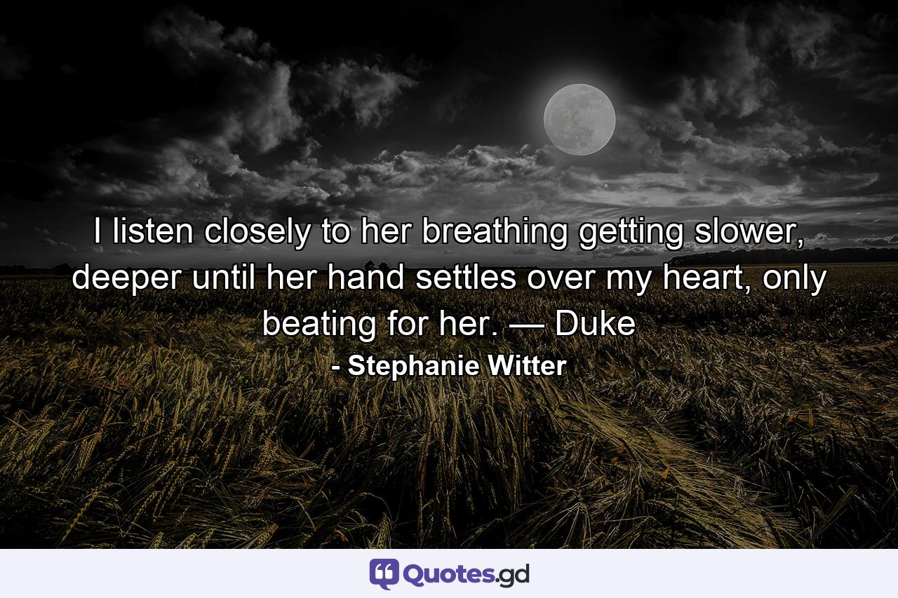 I listen closely to her breathing getting slower, deeper until her hand settles over my heart, only beating for her. — Duke - Quote by Stephanie Witter