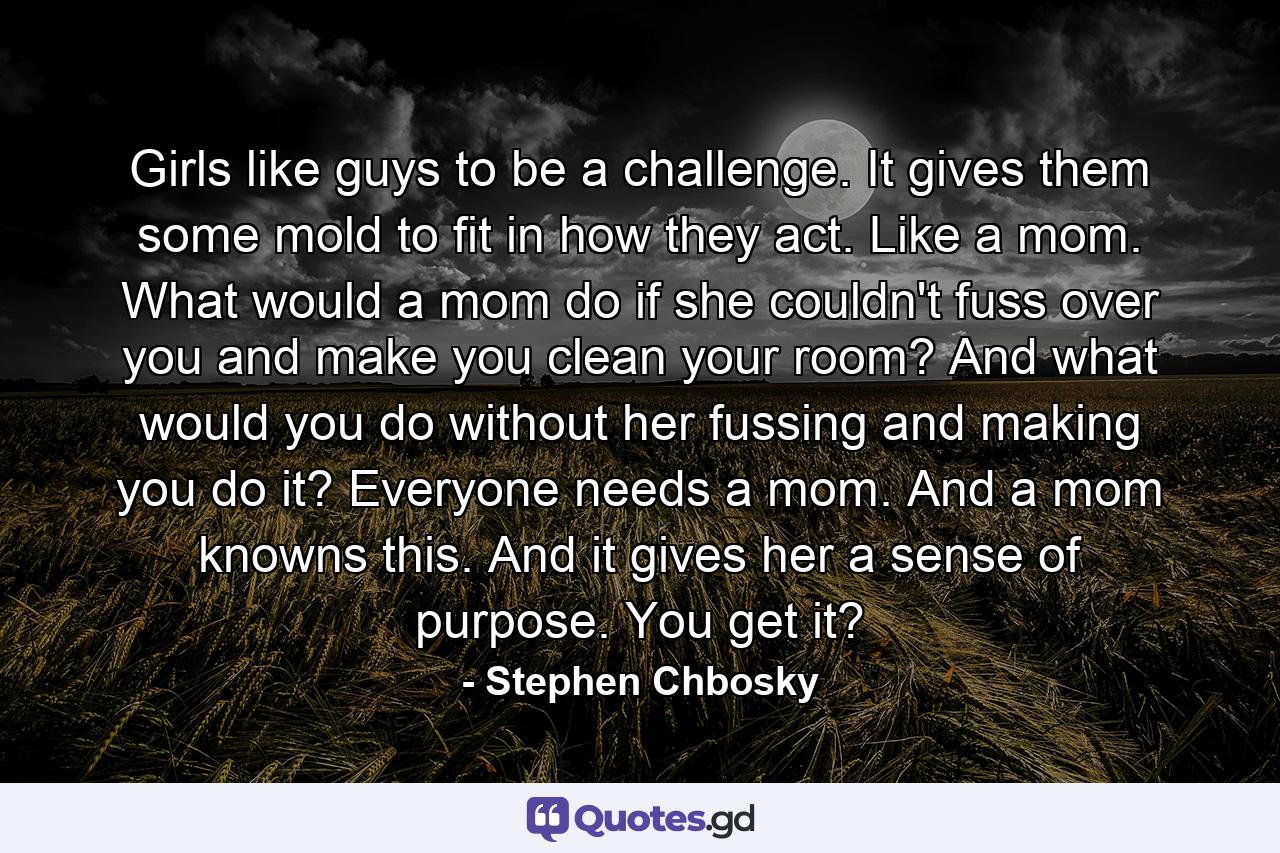 Girls like guys to be a challenge. It gives them some mold to fit in how they act. Like a mom. What would a mom do if she couldn't fuss over you and make you clean your room? And what would you do without her fussing and making you do it? Everyone needs a mom. And a mom knowns this. And it gives her a sense of purpose. You get it? - Quote by Stephen Chbosky