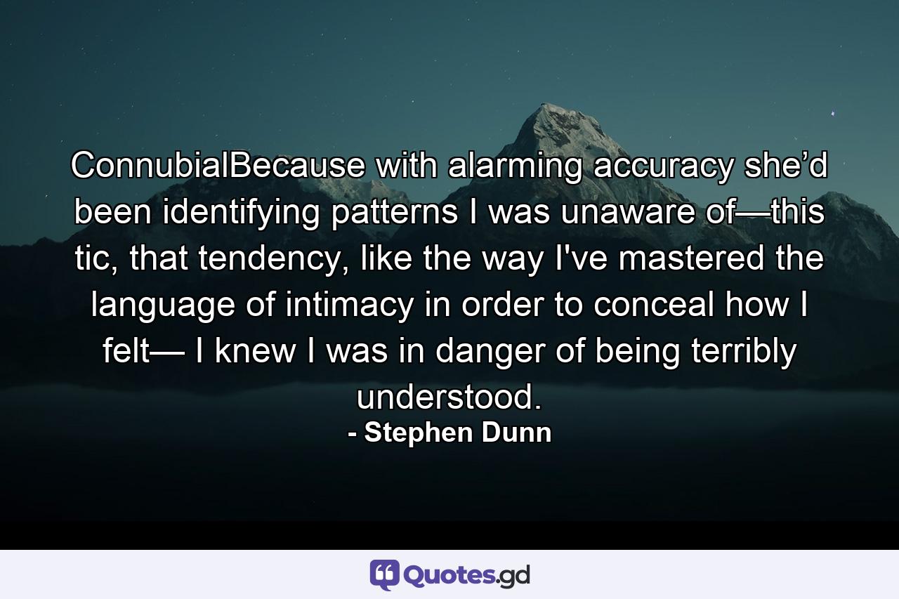 ConnubialBecause with alarming accuracy she’d been identifying patterns I was unaware of—this tic, that tendency, like the way I've mastered the language of intimacy in order to conceal how I felt— I knew I was in danger of being terribly understood. - Quote by Stephen Dunn