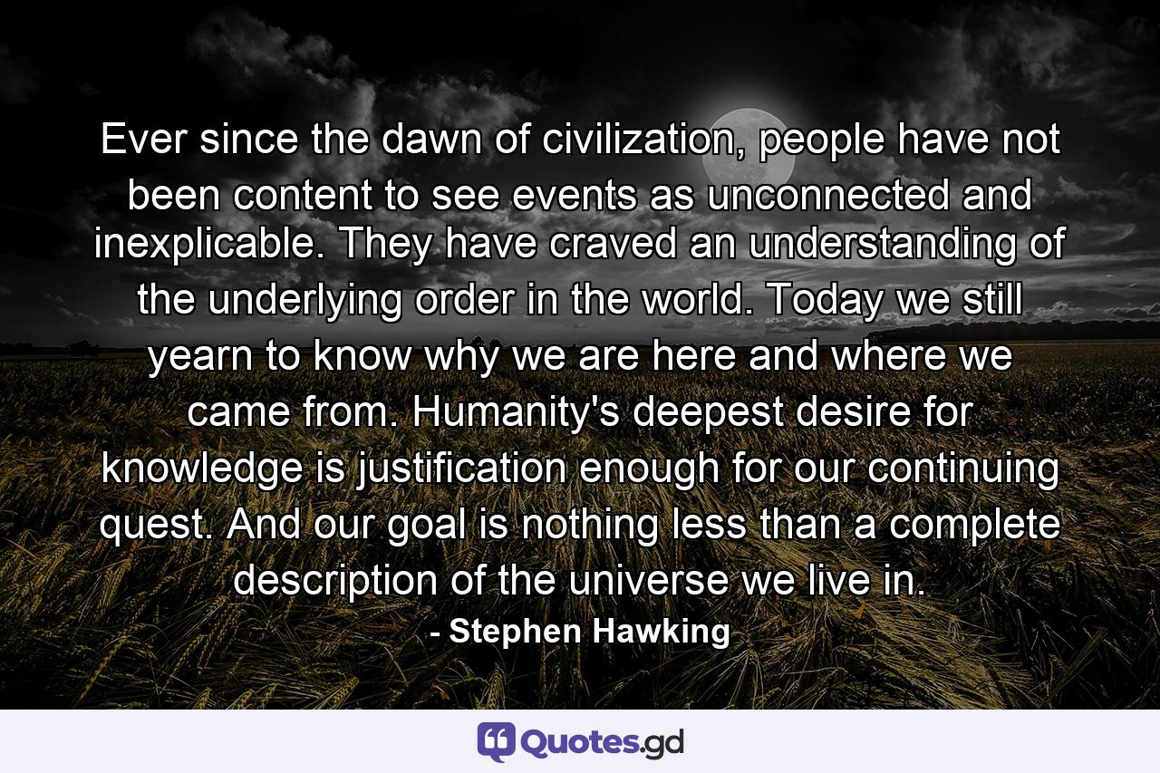 Ever since the dawn of civilization, people have not been content to see events as unconnected and inexplicable. They have craved an understanding of the underlying order in the world. Today we still yearn to know why we are here and where we came from. Humanity's deepest desire for knowledge is justification enough for our continuing quest. And our goal is nothing less than a complete description of the universe we live in. - Quote by Stephen Hawking